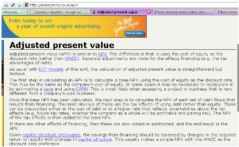 The capital budgeting decision techniques that we’ve discussed all have strengths and weaknesses, but they do comprise the most popular rules for valuing projects. Valuing entire businesses, on the other hand, requires that some adjustments be made to various pieces of these methodologies. For example, one alternative to NPV used quite frequently for valuing firms is called Adjusted Present Value (APV).
To explore these alternative decision rules, do a Web search for APV and answer the following questions:
1. What is APV, and how does it differ from NPV?
2. What other business valuation models seem to be popular?

